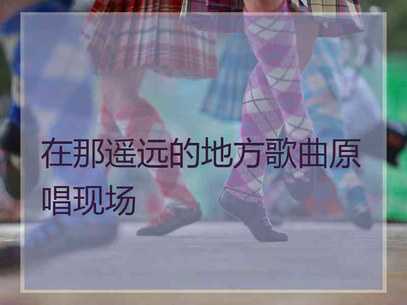 在那遥远的地方歌曲原唱现场