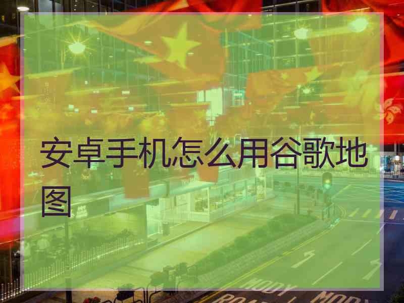 安卓手机怎么用谷歌地图