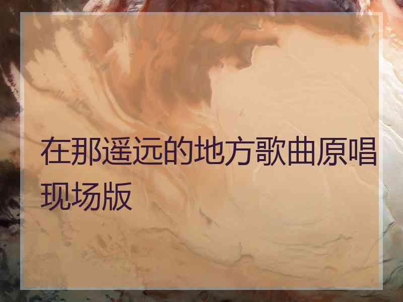 在那遥远的地方歌曲原唱现场版