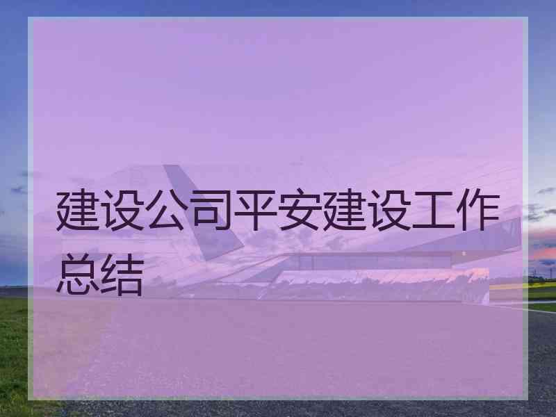 建设公司平安建设工作总结